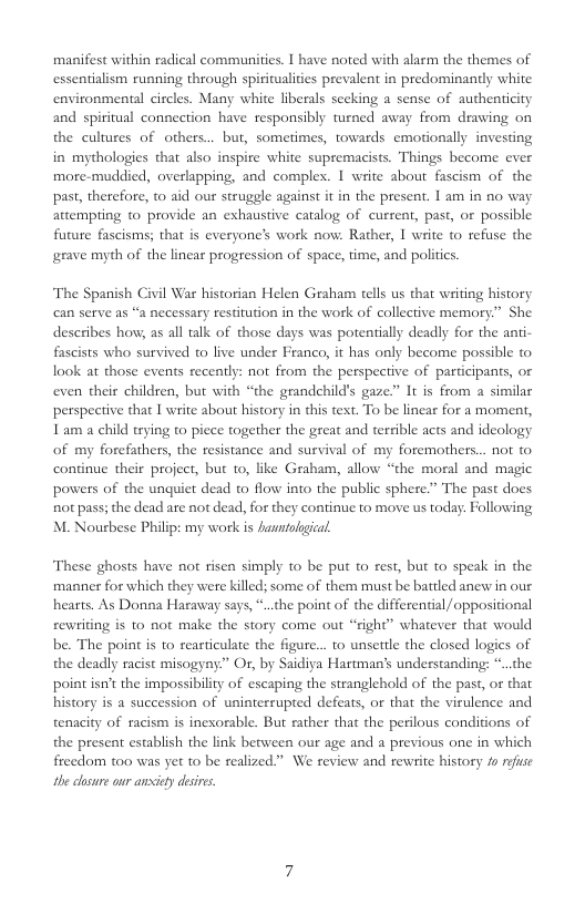 manifest within radical communities. I have noted with alarm the themes of essentialism running through spiritualities prevalent in predominantly white environmental circles. Many white liberals secking a sense of authenticity and spiritual connection have responsibly turned away from drawing on the cultures of others... but, sometimes, towards emotionally investing in mythologies that also inspire white supremacists. Things become ever more-muddied, overlapping, and complex. I write about fascism of the past, therefore, t0 aid our struggle against it in the present. I am in no way attempiing 0 provide an exhaustive catalog of current, past, or possible future fascisms; that is everyone’s work now: Rather, I wiite t refuse the grave myth of the linear progression of space, time, and politcs.  The Spanish Civil War historian Helen Graham tells us that writing history can serve as “a necessary restitution in the work of collective memory.” She describes how, as all talk of those days was potentially deadly for the anti- fascists who survived o live under Franco, it has only become possible to look at those events recently: not from the perspective of participants, or even their children, but with “the grandehild’s gaze” It is from a similar perspeciive that I wite about history in this text. To be linear for a moment, 1 am a child trying to piece together the great and terrible acts and ideology of my forefathers, the resistance and survival of my foremothers... not to. continue their project, but 1o, like Graham, allow “the moral and magic powers of the unquiet dead to flow into the public sphere.” The past does not pass; the dead are not dead, for they continue to move us today: Following M. Nourbese Philip: my work s fanntolgical.  These ghosts have not risen simply to be put to rest, but to speak in the. manner for which they were killed; some of them must be battled ancw in our hearts. As Donna Haraway says, *..the point of the differential /oppositional rewriting is to not make the story come out “right” whatever that would be. The point is to rearticulate the figure... to unsetile the closed logies of the deadly racist misogyny” Or, by Saidiya Hartman’s understanding: *..the point isn’t the impossibility of escaping the stranglehold of the past, or that history s a succession of uninterrupted defeats, or that the virulence and tenacity of racism is inexorable. But rather that the perilous conditions of the present establish the link between our age and a previous one in which freedom too was yet to be realized.” We review and rewrite history /s rfse the cosure our anxiey desre. 